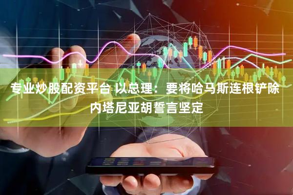 专业炒股配资平台 以总理：要将哈马斯连根铲除 内塔尼亚胡誓言坚定