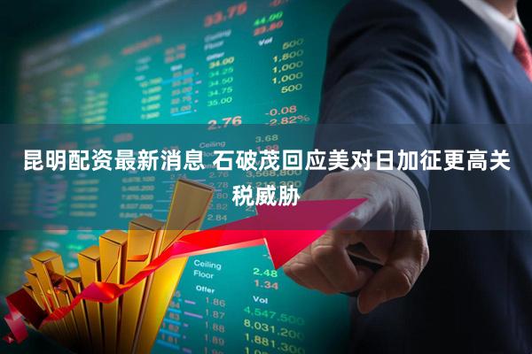 昆明配资最新消息 石破茂回应美对日加征更高关税威胁
