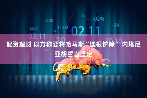 配资理财 以方称要将哈马斯“连根铲除” 内塔尼亚胡誓言坚定