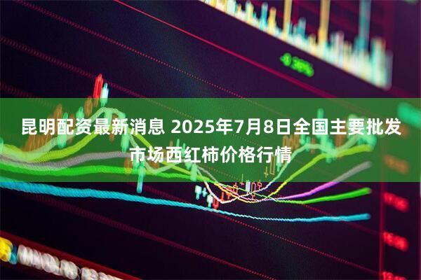 昆明配资最新消息 2025年7月8日全国主要批发市场西红柿价格行情