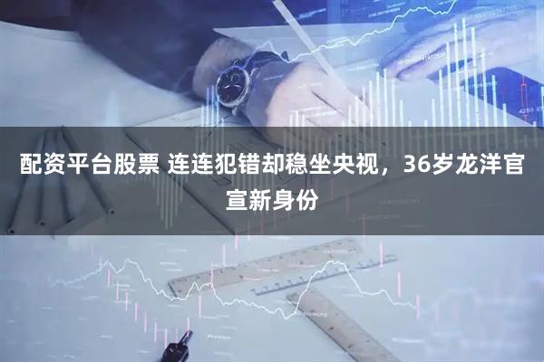 配资平台股票 连连犯错却稳坐央视，36岁龙洋官宣新身份