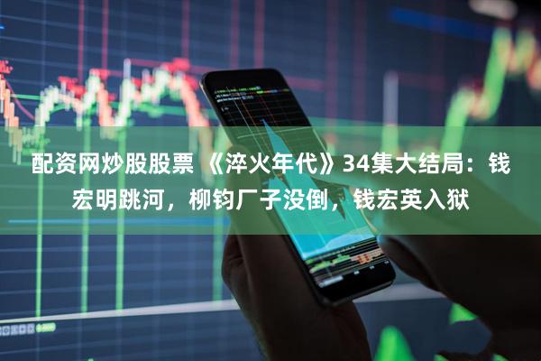 配资网炒股股票 《淬火年代》34集大结局：钱宏明跳河，柳钧厂子没倒，钱宏英入狱
