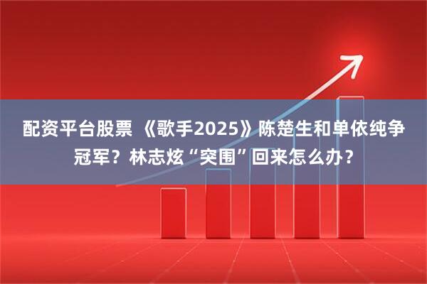配资平台股票 《歌手2025》陈楚生和单依纯争冠军？林志炫“突围”回来怎么办？