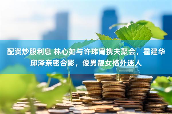 配资炒股利息 林心如与许玮甯携夫聚会，霍建华邱泽亲密合影，俊男靓女格外迷人