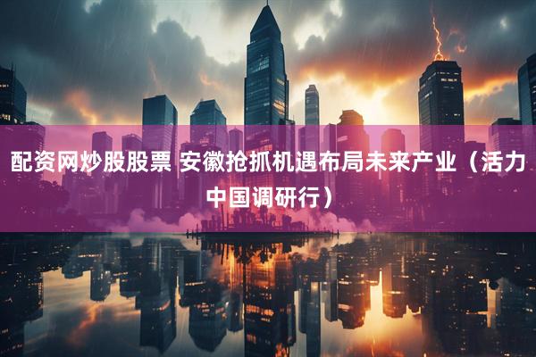 配资网炒股股票 安徽抢抓机遇布局未来产业（活力中国调研行）