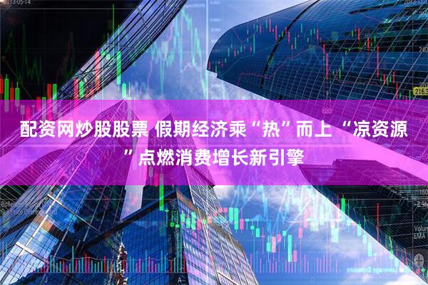 配资网炒股股票 假期经济乘“热”而上 “凉资源”点燃消费增长新引擎