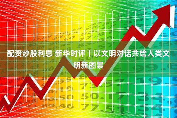配资炒股利息 新华时评丨以文明对话共绘人类文明新图景
