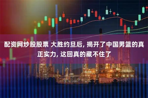 配资网炒股股票 大胜约旦后, 揭开了中国男篮的真正实力, 这回真的藏不住了