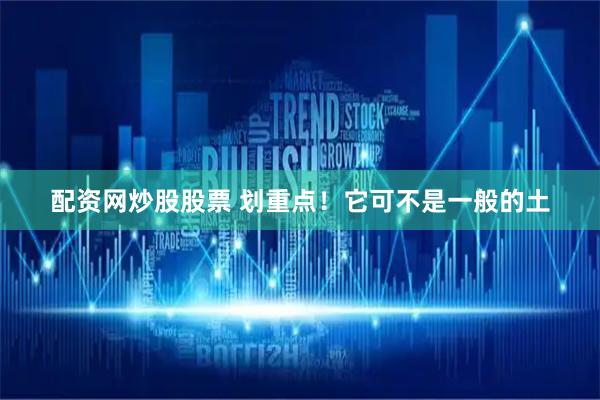 配资网炒股股票 划重点！它可不是一般的土