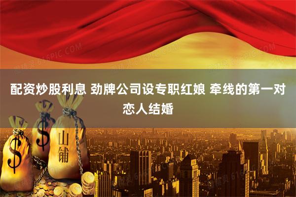 配资炒股利息 劲牌公司设专职红娘 牵线的第一对恋人结婚