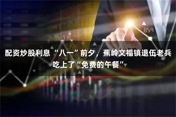 配资炒股利息 “八一”前夕，蕉岭文福镇退伍老兵吃上了“免费的午餐”