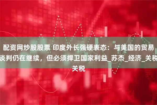 配资网炒股股票 印度外长强硬表态：与美国的贸易谈判仍在继续，但必须捍卫国家利益_苏杰_经济_关税