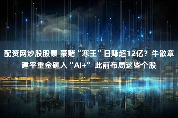 配资网炒股股票 豪赌“寒王”日赚超12亿？牛散章建平重金砸入“AI+” 此前布局这些个股