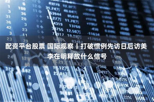 配资平台股票 国际观察丨打破惯例先访日后访美 李在明释放什么信号