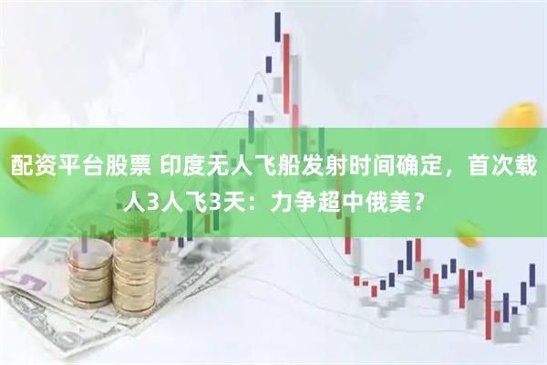 配资平台股票 印度无人飞船发射时间确定，首次载人3人飞3天：力争超中俄美？