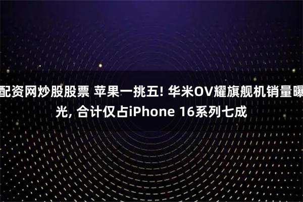 配资网炒股股票 苹果一挑五! 华米OV耀旗舰机销量曝光, 合计仅占iPhone 16系列七成