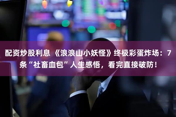 配资炒股利息 《浪浪山小妖怪》终极彩蛋炸场：7条“社畜血包”人生感悟，看完直接破防！