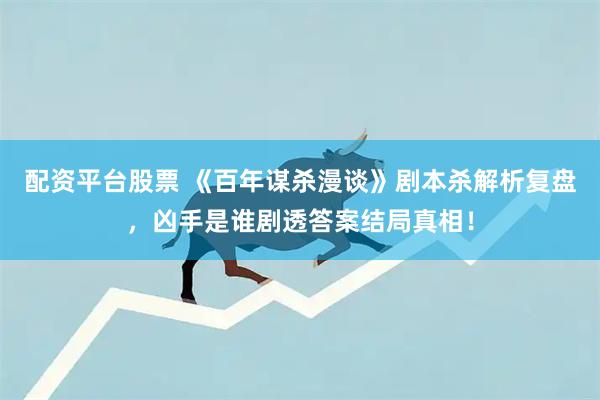 配资平台股票 《百年谋杀漫谈》剧本杀解析复盘，凶手是谁剧透答案结局真相！
