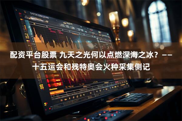 配资平台股票 九天之光何以点燃深海之冰？——十五运会和残特奥会火种采集侧记