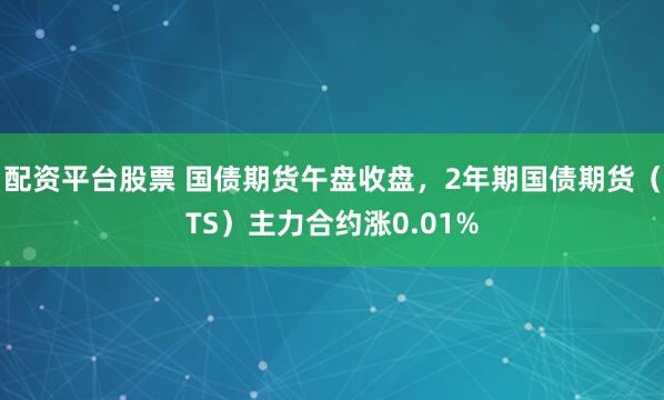 配资平台股票 国债期货午盘收盘，2年期国债期货（TS）主力合约涨0.01%