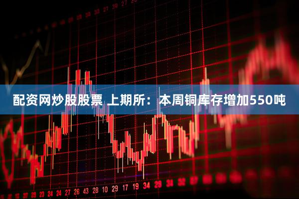配资网炒股股票 上期所：本周铜库存增加550吨