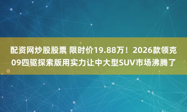 配资网炒股股票 限时价19.88万！2026款领克09四驱探索版用实力让中大型SUV市场沸腾了