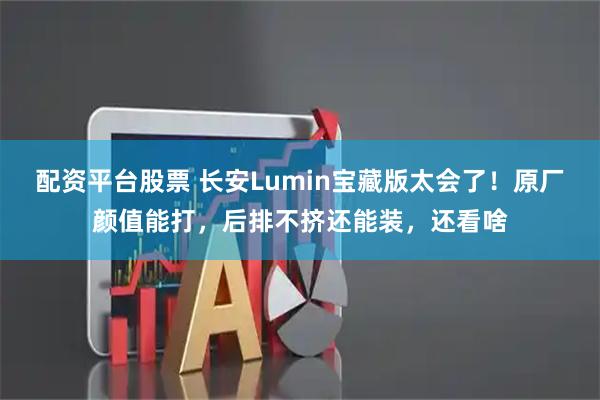 配资平台股票 长安Lumin宝藏版太会了！原厂颜值能打，后排不挤还能装，还看啥