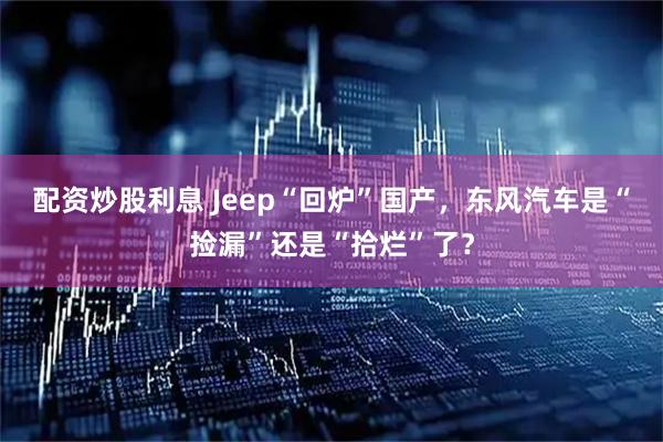 配资炒股利息 Jeep“回炉”国产，东风汽车是“捡漏”还是“拾烂”了？