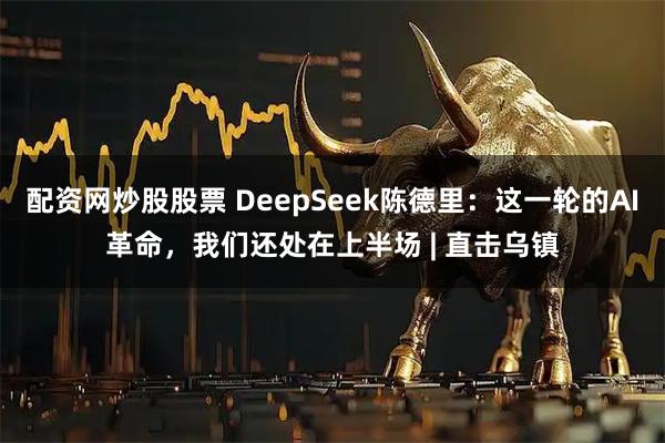 配资网炒股股票 DeepSeek陈德里:这一轮的AI革命,我们还处在上半场 | 直击乌镇