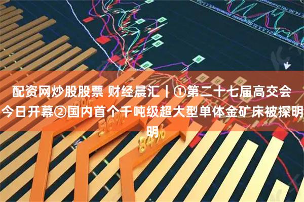 配资网炒股股票 财经晨汇|①第二十七届高交会今日开幕②国内首个千吨级超大型单体金矿床被探明