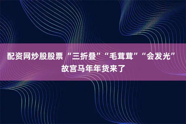 配资网炒股股票 “三折叠”“毛茸茸”“会发光” 故宫马年年货来了
